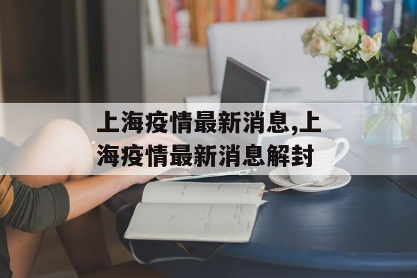 上海疫情最新消息,上海疫情最新消息解封