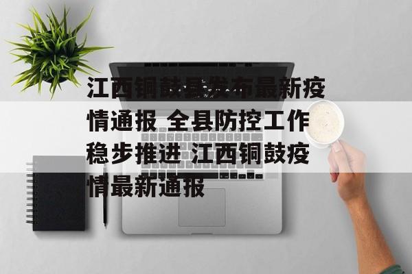 江西铜鼓县发布最新疫情通报 全县防控工作稳步推进 江西铜鼓疫情最新通报